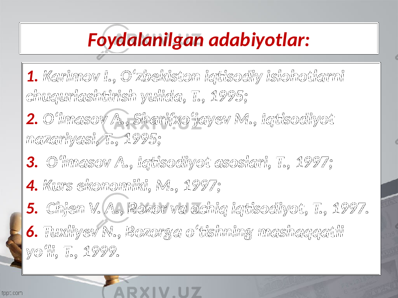 Foydalanilgan adabiyotlar: 1. Karimov I., Oʻzbekiston iqtisodiy islohotlarni chuqurlashtirish yulida, T., 1995; 2. Oʻlmasov A., Sharifxoʻjayev M., Iqtisodiyot nazariyasi, T., 1995; 3. Oʻlmasov A., Iqtisodiyot asoslari, T., 1997; 4. Kurs ekonomiki, M., 1997; 5. Chjen V. A., Bozor va ochiq iqtisodiyot, T., 1997. 6. Tuxliyev N., Bozorga oʻtishning mashaqqatli yoʻli, T., 1999. 