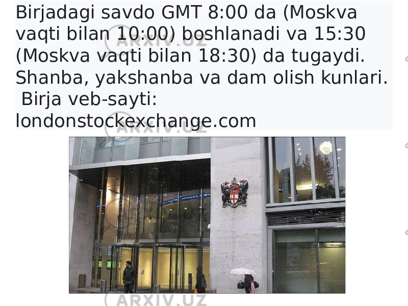 Birjadagi savdo GMT 8:00 da (Moskva vaqti bilan 10:00) boshlanadi va 15:30 (Moskva vaqti bilan 18:30) da tugaydi. Shanba, yakshanba va dam olish kunlari. Birja veb-sayti: londonstockexchange.com 
